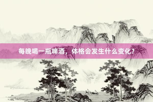 每晚喝一瓶啤酒，体格会发生什么变化？