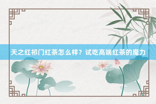天之红祁门红茶怎么样？试吃高端红茶的魔力