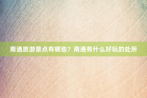 南通旅游景点有哪些？南通有什么好玩的处所