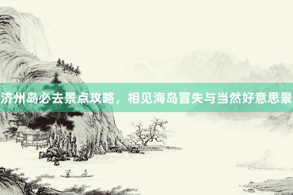 济州岛必去景点攻略，相见海岛冒失与当然好意思景