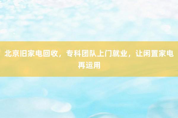 北京旧家电回收，专科团队上门就业，让闲置家电再运用